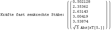 Kräfte fast senkrechte Stäbe:  ( {{( {{0.502128}, {2.35362}, {2.63143}, {3.00419}, {3.53874}, {5^(1/2) Abs[xT[5.]]}} )}} )